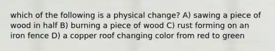 which of the following is a physical change? A) sawing a piece of wood in half B) burning a piece of wood C) rust forming on an iron fence D) a copper roof changing color from red to green