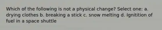 Which of the following is not a physical change? Select one: a. drying clothes b. breaking a stick c. snow melting d. Ignitition of fuel in a space shuttle