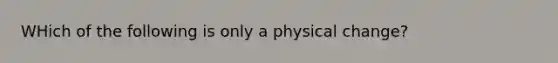 WHich of the following is only a physical change?