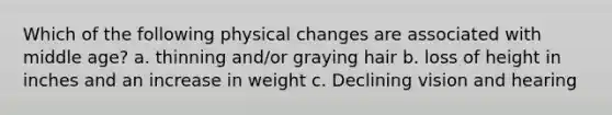 Which of the following physical changes are associated with middle age? a. thinning and/or graying hair b. loss of height in inches and an increase in weight c. Declining vision and hearing