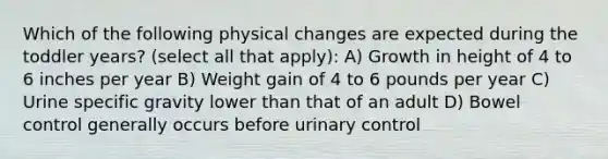 Which of the following physical changes are expected during the toddler years? (select all that apply): A) Growth in height of 4 to 6 inches per year B) Weight gain of 4 to 6 pounds per year C) Urine specific gravity lower than that of an adult D) Bowel control generally occurs before urinary control