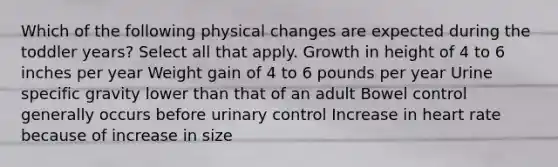 Which of the following physical changes are expected during the toddler years? Select all that apply. Growth in height of 4 to 6 inches per year Weight gain of 4 to 6 pounds per year Urine specific gravity lower than that of an adult Bowel control generally occurs before urinary control Increase in heart rate because of increase in size