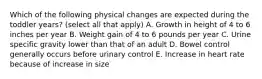 Which of the following physical changes are expected during the toddler years? (select all that apply) A. Growth in height of 4 to 6 inches per year B. Weight gain of 4 to 6 pounds per year C. Urine specific gravity lower than that of an adult D. Bowel control generally occurs before urinary control E. Increase in heart rate because of increase in size