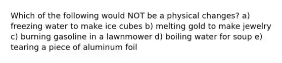 Which of the following would NOT be a physical changes? a) freezing water to make ice cubes b) melting gold to make jewelry c) burning gasoline in a lawnmower d) boiling water for soup e) tearing a piece of aluminum foil