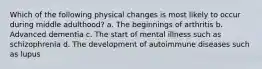 Which of the following physical changes is most likely to occur during middle adulthood? a. The beginnings of arthritis b. Advanced dementia c. The start of mental illness such as schizophrenia d. The development of autoimmune diseases such as lupus