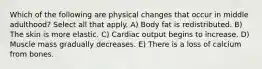 Which of the following are physical changes that occur in middle adulthood? Select all that apply. A) Body fat is redistributed. B) The skin is more elastic. C) Cardiac output begins to increase. D) Muscle mass gradually decreases. E) There is a loss of calcium from bones.