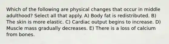 Which of the following are physical changes that occur in middle adulthood? Select all that apply. A) Body fat is redistributed. B) The skin is more elastic. C) <a href='https://www.questionai.com/knowledge/kyxUJGvw35-cardiac-output' class='anchor-knowledge'>cardiac output</a> begins to increase. D) Muscle mass gradually decreases. E) There is a loss of calcium from bones.