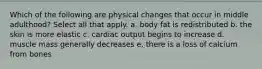 Which of the following are physical changes that occur in middle adulthood? Select all that apply. a. body fat is redistributed b. the skin is more elastic c. cardiac output begins to increase d. muscle mass generally decreases e. there is a loss of calcium from bones