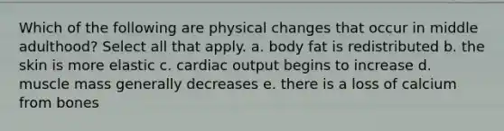 Which of the following are physical changes that occur in middle adulthood? Select all that apply. a. body fat is redistributed b. the skin is more elastic c. cardiac output begins to increase d. muscle mass generally decreases e. there is a loss of calcium from bones