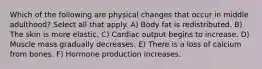 Which of the following are physical changes that occur in middle adulthood? Select all that apply. A) Body fat is redistributed. B) The skin is more elastic. C) Cardiac output begins to increase. D) Muscle mass gradually decreases. E) There is a loss of calcium from bones. F) Hormone production increases.