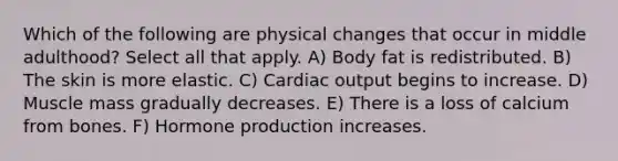 Which of the following are physical changes that occur in middle adulthood? Select all that apply. A) Body fat is redistributed. B) The skin is more elastic. C) Cardiac output begins to increase. D) Muscle mass gradually decreases. E) There is a loss of calcium from bones. F) Hormone production increases.