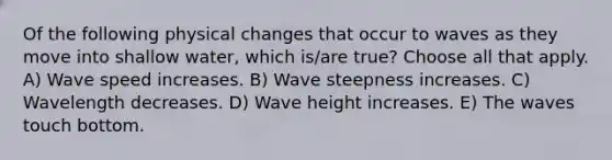 Of the following physical changes that occur to waves as they move into shallow water, which is/are true? Choose all that apply. A) Wave speed increases. B) Wave steepness increases. C) Wavelength decreases. D) Wave height increases. E) The waves touch bottom.