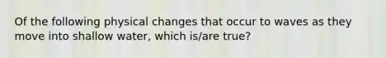 Of the following physical changes that occur to waves as they move into shallow water, which is/are true?