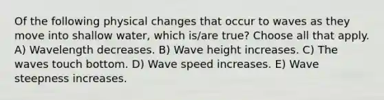 Of the following physical changes that occur to waves as they move into shallow water, which is/are true? Choose all that apply. A) Wavelength decreases. B) Wave height increases. C) The waves touch bottom. D) Wave speed increases. E) Wave steepness increases.