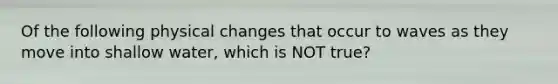 Of the following physical changes that occur to waves as they move into shallow water, which is NOT true?