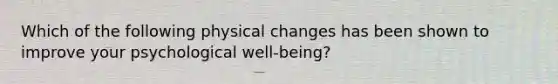 Which of the following physical changes has been shown to improve your psychological well-being?