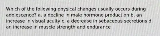 Which of the following physical changes usually occurs during adolescence? a. a decline in male hormone production b. an increase in visual acuity c. a decrease in sebaceous secretions d. an increase in muscle strength and endurance