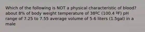 Which of the following is NOT a physical characteristic of blood? about 8% of body weight temperature of 38ºC (100.4 ºF) pH range of 7.25 to 7.55 average volume of 5-6 liters (1.5gal) in a male