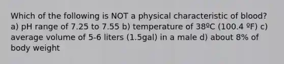 Which of the following is NOT a physical characteristic of blood? a) pH range of 7.25 to 7.55 b) temperature of 38ºC (100.4 ºF) c) average volume of 5-6 liters (1.5gal) in a male d) about 8% of body weight