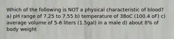 Which of the following is NOT a physical characteristic of blood? a) pH range of 7.25 to 7.55 b) temperature of 38oC (100.4 oF) c) average volume of 5-6 liters (1.5gal) in a male d) about 8% of body weight