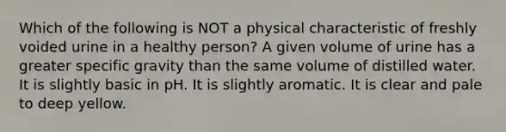 Which of the following is NOT a physical characteristic of freshly voided urine in a healthy person? A given volume of urine has a greater specific gravity than the same volume of distilled water. It is slightly basic in pH. It is slightly aromatic. It is clear and pale to deep yellow.