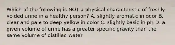 Which of the following is NOT a physical characteristic of freshly voided urine in a healthy person? A. slightly aromatic in odor B. clear and pale to deep yellow in color C. slightly basic in pH D. a given volume of urine has a greater specific gravity than the same volume of distilled water