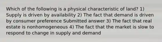 Which of the following is a physical characteristic of land? 1) Supply is driven by availability 2) The fact that demand is driven by consumer preference Submitted answer 3) The fact that real estate is nonhomogeneous 4) The fact that the market is slow to respond to change in supply and demand