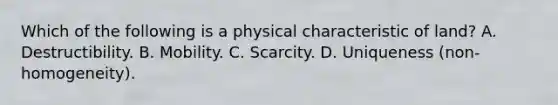 Which of the following is a physical characteristic of land? A. Destructibility. B. Mobility. C. Scarcity. D. Uniqueness (non-homogeneity).