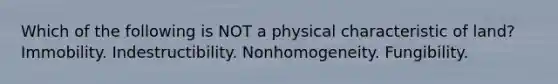 Which of the following is NOT a physical characteristic of land? Immobility. Indestructibility. Nonhomogeneity. Fungibility.