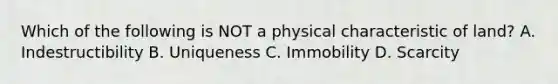 Which of the following is NOT a physical characteristic of land? A. Indestructibility B. Uniqueness C. Immobility D. Scarcity