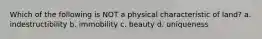 Which of the following is NOT a physical characteristic of land? a. indestructibility b. immobility c. beauty d. uniqueness