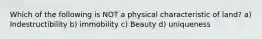 Which of the following is NOT a physical characteristic of land? a) Indestructibility b) immobility c) Beauty d) uniqueness