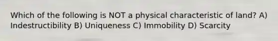 Which of the following is NOT a physical characteristic of land? A) Indestructibility B) Uniqueness C) Immobility D) Scarcity