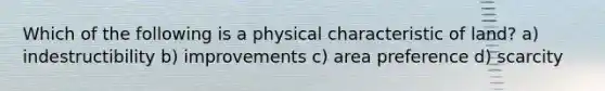 Which of the following is a physical characteristic of land? a) indestructibility b) improvements c) area preference d) scarcity