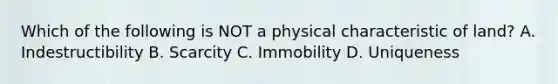 Which of the following is NOT a physical characteristic of land? A. Indestructibility B. Scarcity C. Immobility D. Uniqueness