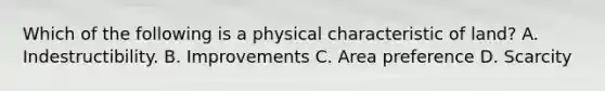 Which of the following is a physical characteristic of land? A. Indestructibility. B. Improvements C. Area preference D. Scarcity