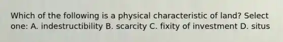 Which of the following is a physical characteristic of land? Select one: A. indestructibility B. scarcity C. fixity of investment D. situs