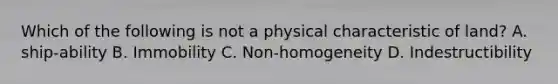 Which of the following is not a physical characteristic of land? A. ship-ability B. Immobility C. Non-homogeneity D. Indestructibility