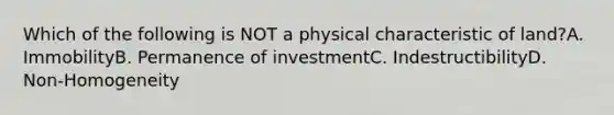 Which of the following is NOT a physical characteristic of land?A. ImmobilityB. Permanence of investmentC. IndestructibilityD. Non-Homogeneity