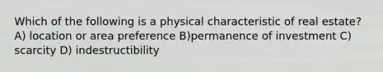 Which of the following is a physical characteristic of real estate? A) location or area preference B)permanence of investment C) scarcity D) indestructibility