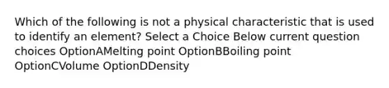 Which of the following is not a physical characteristic that is used to identify an element? Select a Choice Below current question choices OptionAMelting point OptionBBoiling point OptionCVolume OptionDDensity