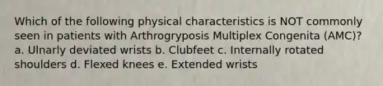 Which of the following physical characteristics is NOT commonly seen in patients with Arthrogryposis Multiplex Congenita (AMC)? a. Ulnarly deviated wrists b. Clubfeet c. Internally rotated shoulders d. Flexed knees e. Extended wrists