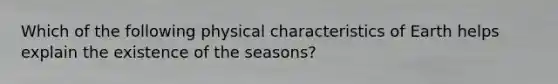 Which of the following physical characteristics of Earth helps explain the existence of the seasons?