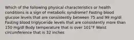 Which of the following physical characteristics or health conditions is a sign of metabolic syndrome? Fasting blood glucose levels that are consistently between 75 and 99 mg/dl Fasting blood triglyceride levels that are consistently more than 150 mg/dl Body temperature that is over 101°F Waist circumference that is 32 inches