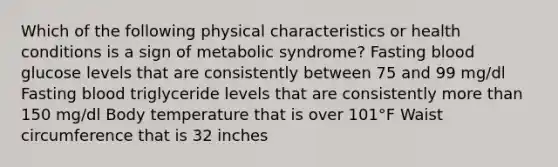 Which of the following physical characteristics or health conditions is a sign of metabolic syndrome? Fasting blood glucose levels that are consistently between 75 and 99 mg/dl Fasting blood triglyceride levels that are consistently more than 150 mg/dl Body temperature that is over 101°F Waist circumference that is 32 inches