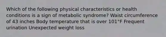 Which of the following physical characteristics or health conditions is a sign of metabolic syndrome? Waist circumference of 43 inches Body temperature that is over 101°F Frequent urination Unexpected weight loss