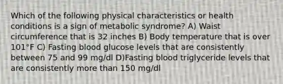 Which of the following physical characteristics or health conditions is a sign of metabolic syndrome? A) Waist circumference that is 32 inches B) Body temperature that is over 101°F C) Fasting blood glucose levels that are consistently between 75 and 99 mg/dl D)Fasting blood triglyceride levels that are consistently more than 150 mg/dl