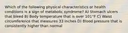 Which of the following physical characteristics or health conditions is a sign of metabolic syndrome? A) Stomach ulcers that bleed B) Body temperature that is over 101°F C) Waist circumference that measures 33 inches D) Blood pressure that is consistently higher than normal