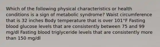 Which of the following physical characteristics or health conditions is a sign of metabolic syndrome? Waist circumference that is 32 inches Body temperature that is over 101°F Fasting blood glucose levels that are consistently between 75 and 99 mg/dl Fasting blood triglyceride levels that are consistently more than 150 mg/dl