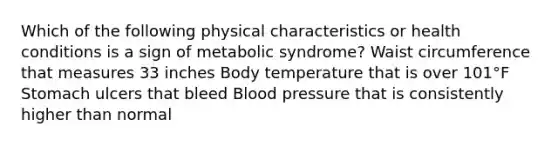 Which of the following physical characteristics or health conditions is a sign of metabolic syndrome? Waist circumference that measures 33 inches Body temperature that is over 101°F Stomach ulcers that bleed Blood pressure that is consistently higher than normal